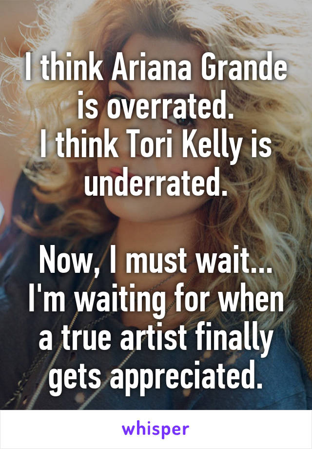 I think Ariana Grande is overrated.
I think Tori Kelly is underrated.

Now, I must wait... I'm waiting for when a true artist finally gets appreciated.