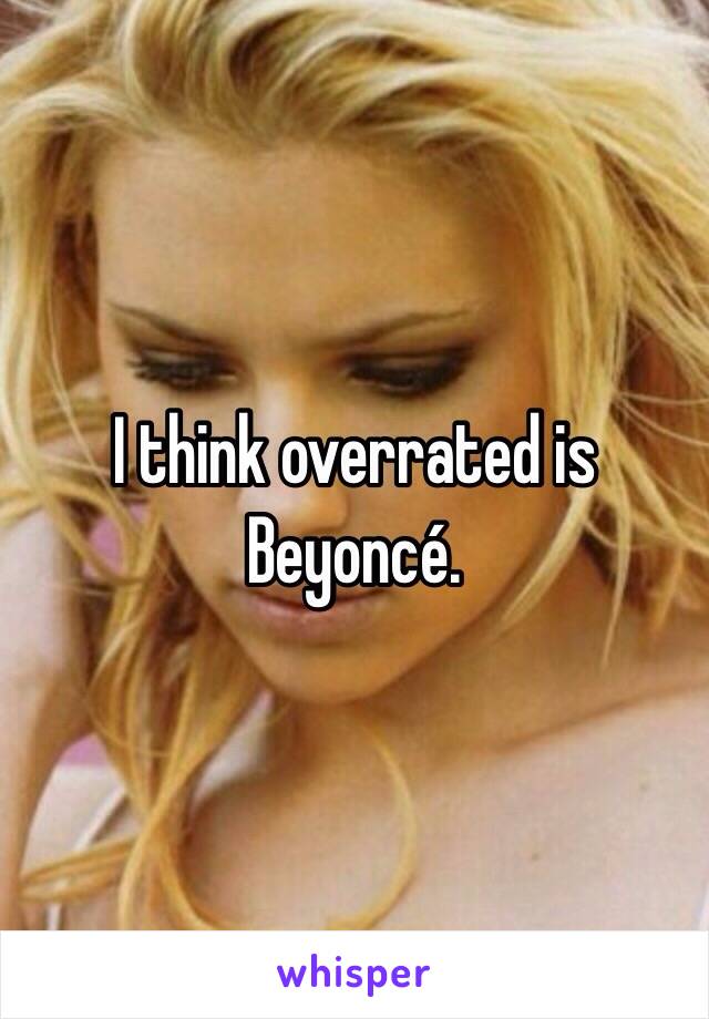 I think overrated is Beyoncé. 