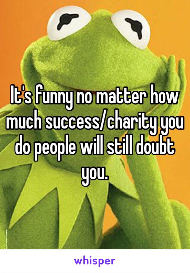 It's funny no matter how much success/charity you do people will still doubt you. 