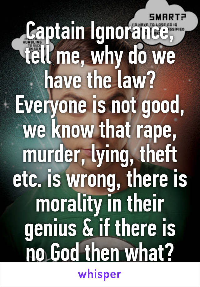 Captain Ignorance, tell me, why do we have the law? Everyone is not good, we know that rape, murder, lying, theft etc. is wrong, there is morality in their genius & if there is no God then what?