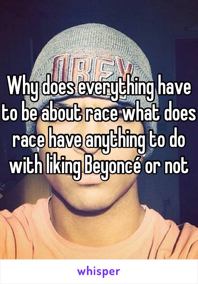 Why does everything have to be about race what does race have anything to do with liking Beyoncé or not