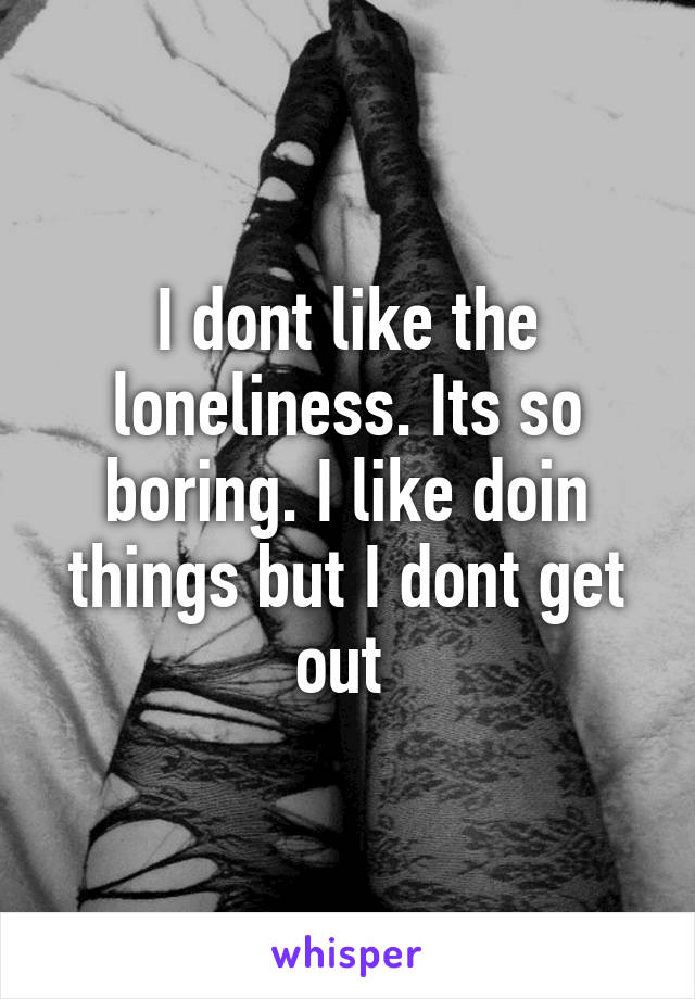 I dont like the loneliness. Its so boring. I like doin things but I dont get out 