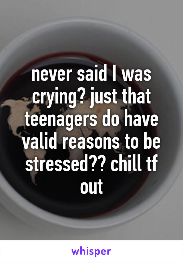 never said I was crying? just that teenagers do have valid reasons to be stressed?? chill tf out