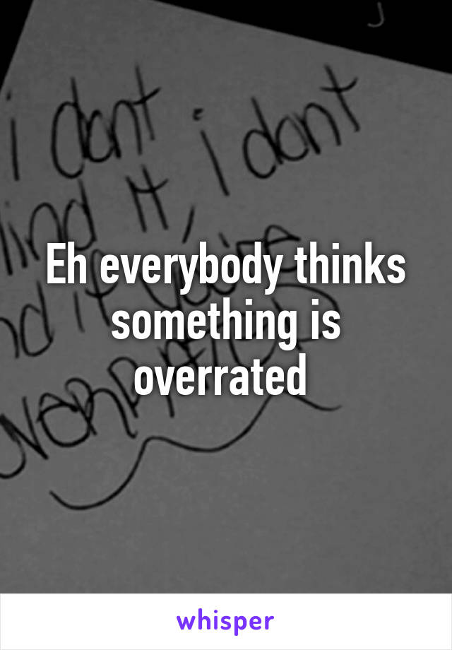 Eh everybody thinks something is overrated 