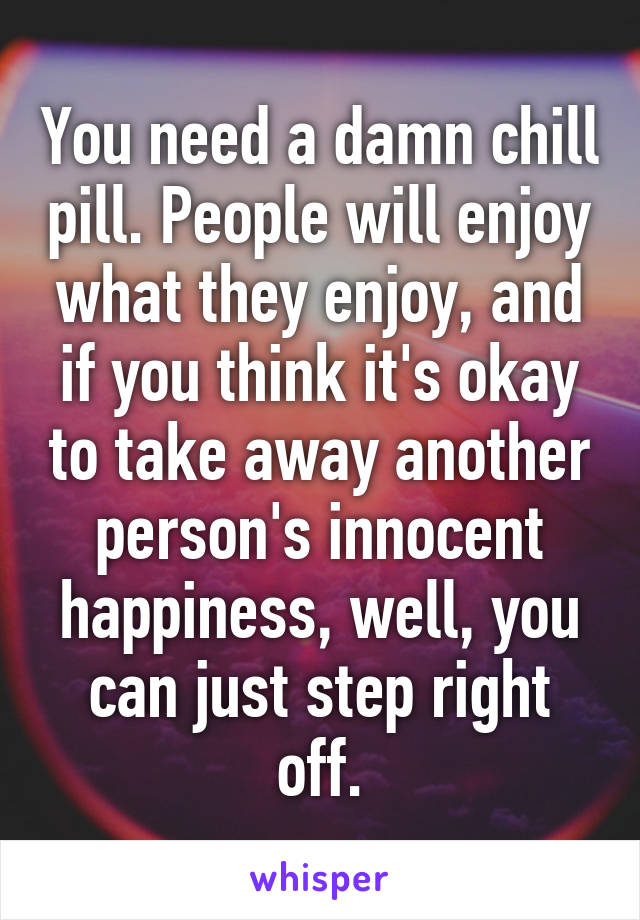 You need a damn chill pill. People will enjoy what they enjoy, and if you think it's okay to take away another person's innocent happiness, well, you can just step right off.