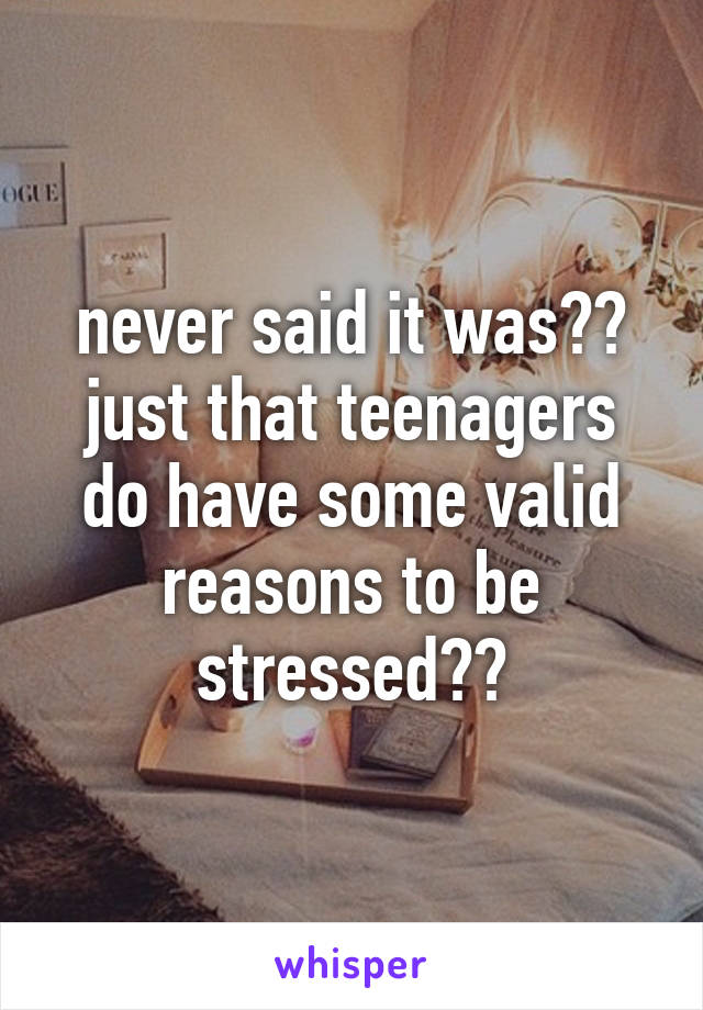 never said it was?? just that teenagers do have some valid reasons to be stressed??