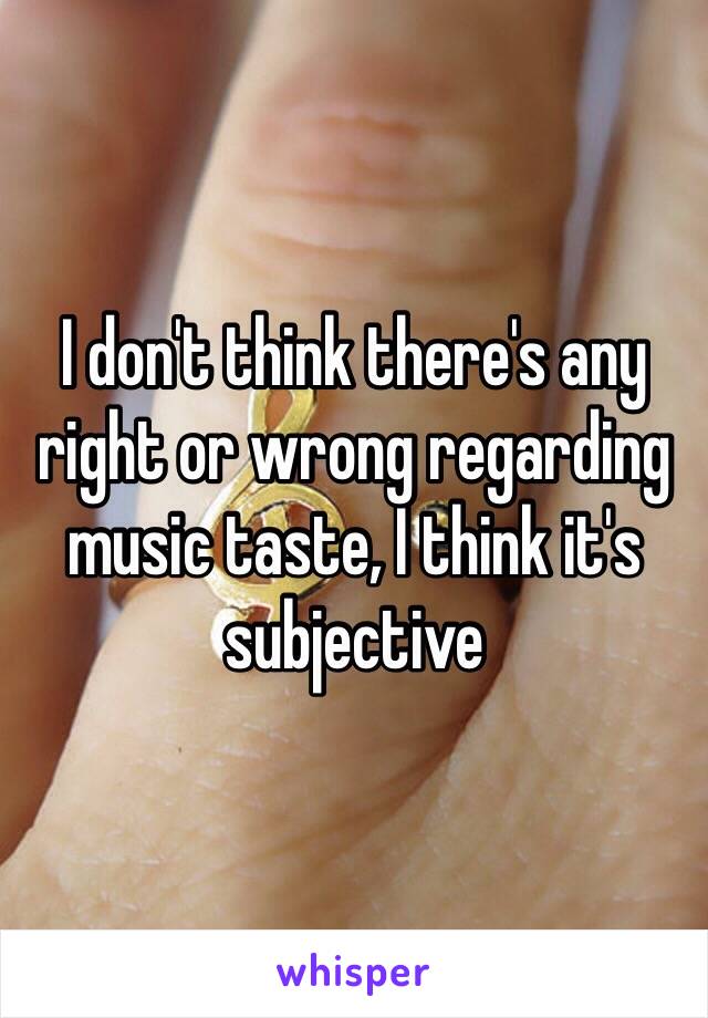 I don't think there's any right or wrong regarding music taste, I think it's subjective 