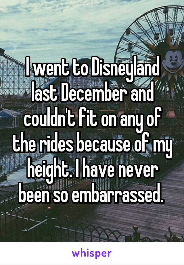 I went to Disneyland last December and couldn't fit on any of the rides because of my height. I have never been so embarrassed. 