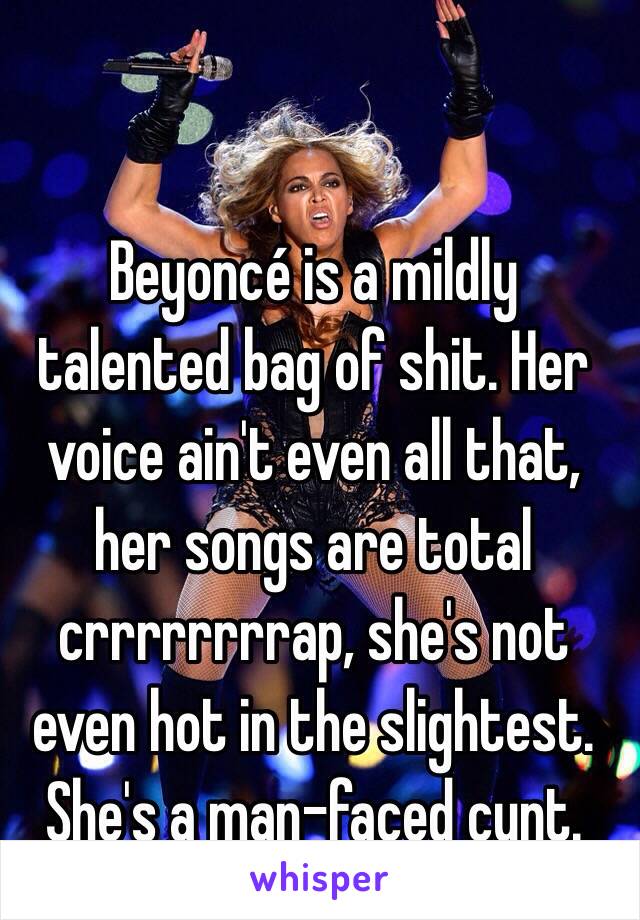 Beyoncé is a mildly talented bag of shit. Her voice ain't even all that, her songs are total crrrrrrrrap, she's not even hot in the slightest. 
She's a man-faced cunt. 