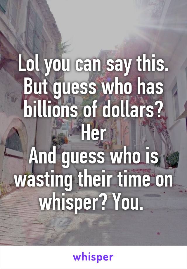 Lol you can say this.
But guess who has billions of dollars? Her
And guess who is wasting their time on whisper? You. 