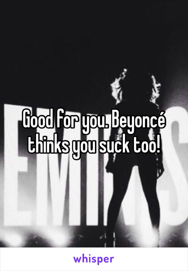 Good for you. Beyoncé thinks you suck too!