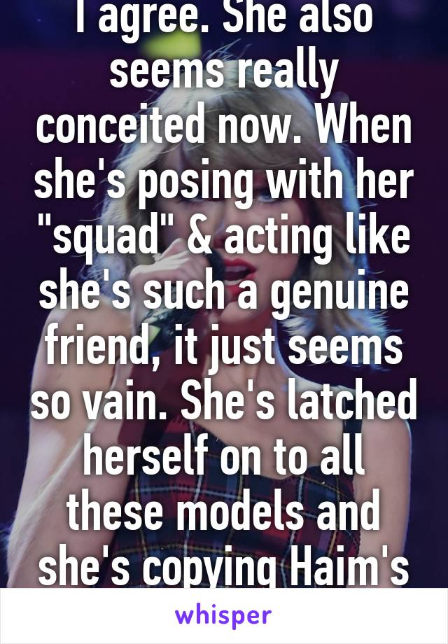 I agree. She also seems really conceited now. When she's posing with her "squad" & acting like she's such a genuine friend, it just seems so vain. She's latched herself on to all these models and she's copying Haim's sound.