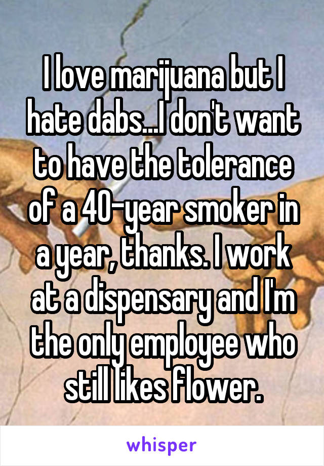 I love marijuana but I hate dabs...I don't want to have the tolerance of a 40-year smoker in a year, thanks. I work at a dispensary and I'm the only employee who still likes flower.