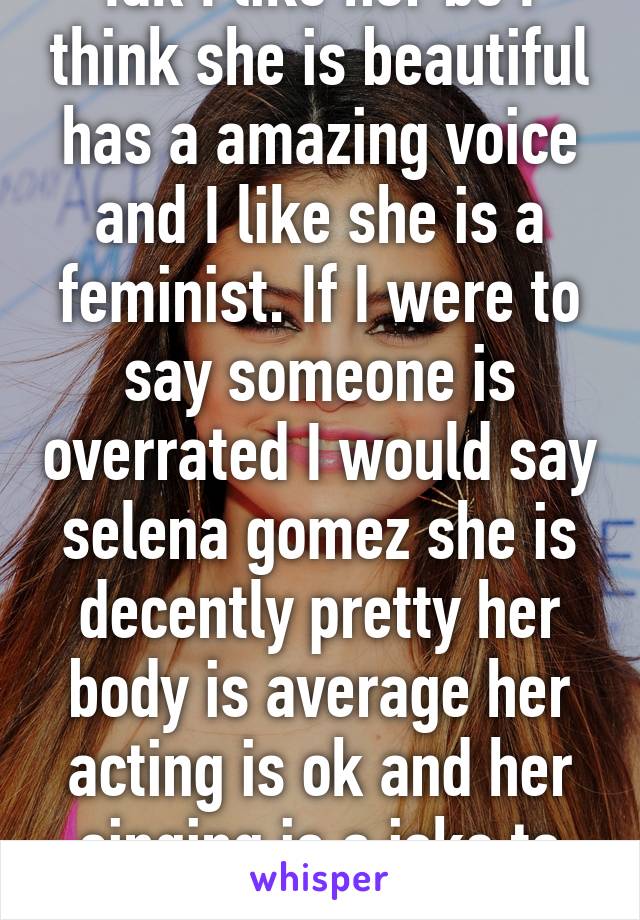 Idk I like her bc I think she is beautiful has a amazing voice and I like she is a feminist. If I were to say someone is overrated I would say selena gomez she is decently pretty her body is average her acting is ok and her singing is a joke to me 