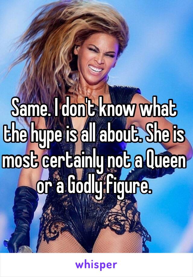 Same. I don't know what the hype is all about. She is most certainly not a Queen or a Godly figure.