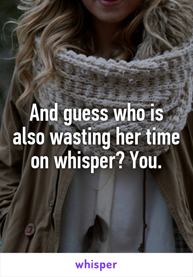 And guess who is also wasting her time on whisper? You.