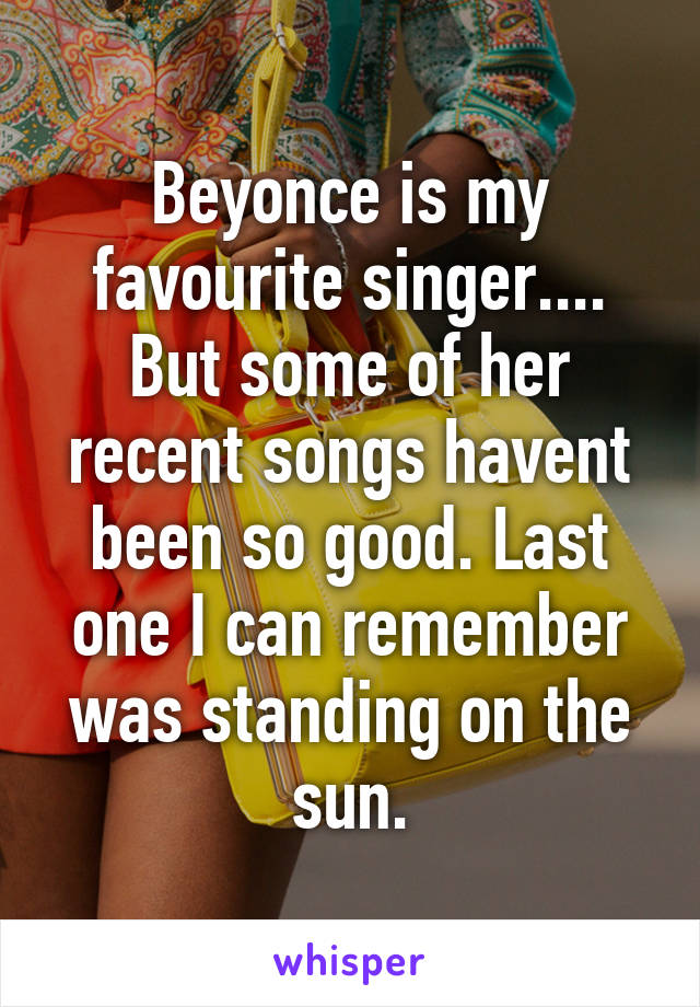 Beyonce is my favourite singer.... But some of her recent songs havent been so good. Last one I can remember was standing on the sun.