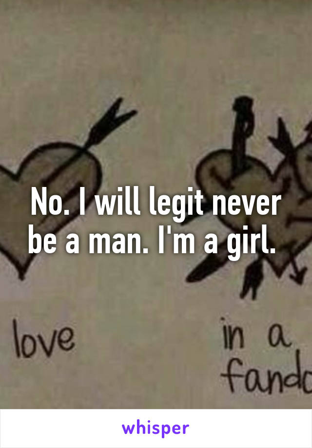 No. I will legit never be a man. I'm a girl. 