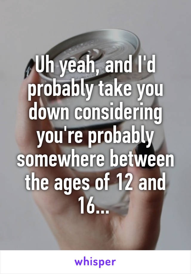 Uh yeah, and I'd probably take you down considering you're probably somewhere between the ages of 12 and 16... 