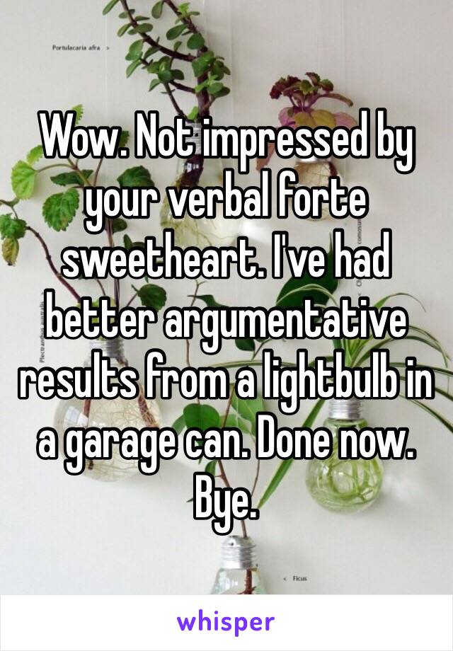 Wow. Not impressed by your verbal forte sweetheart. I've had better argumentative results from a lightbulb in a garage can. Done now. Bye.