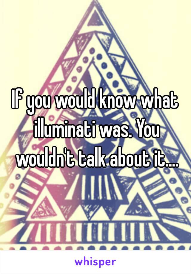 If you would know what illuminati was. You wouldn't talk about it....