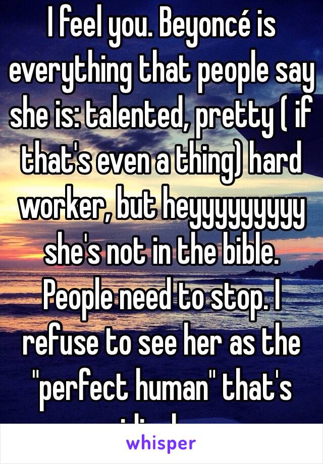 I feel you. Beyoncé is everything that people say she is: talented, pretty ( if that's even a thing) hard worker, but heyyyyyyyyy she's not in the bible. People need to stop. I refuse to see her as the "perfect human" that's ridiculous 