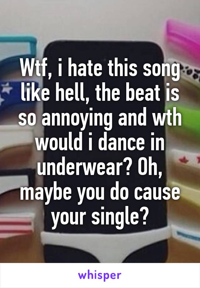 Wtf, i hate this song like hell, the beat is so annoying and wth would i dance in underwear? Oh, maybe you do cause your single?