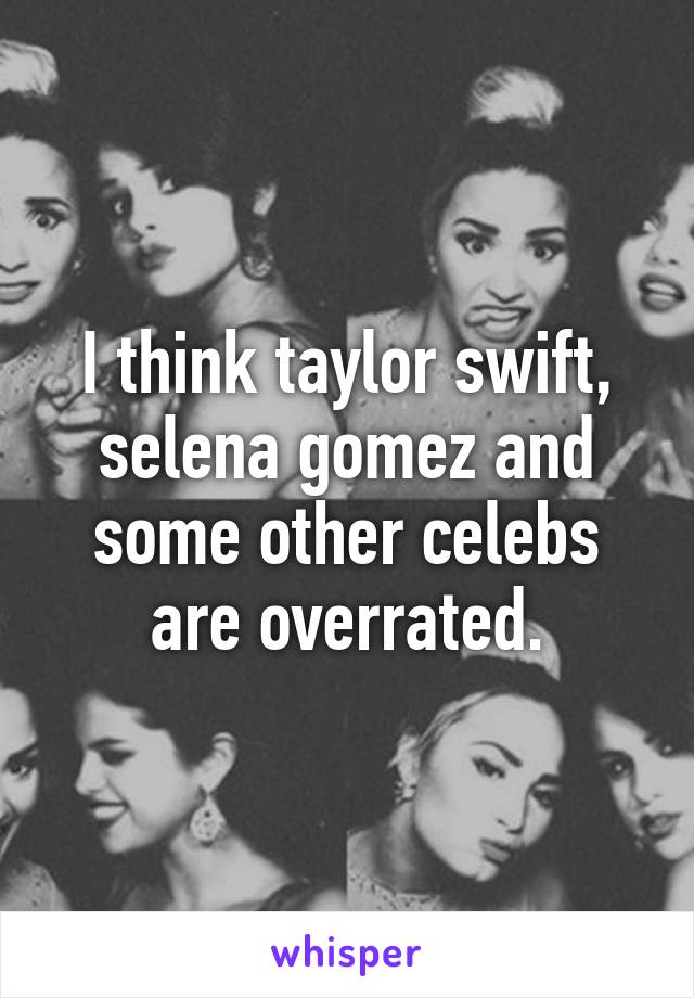 I think taylor swift, selena gomez and some other celebs are overrated.