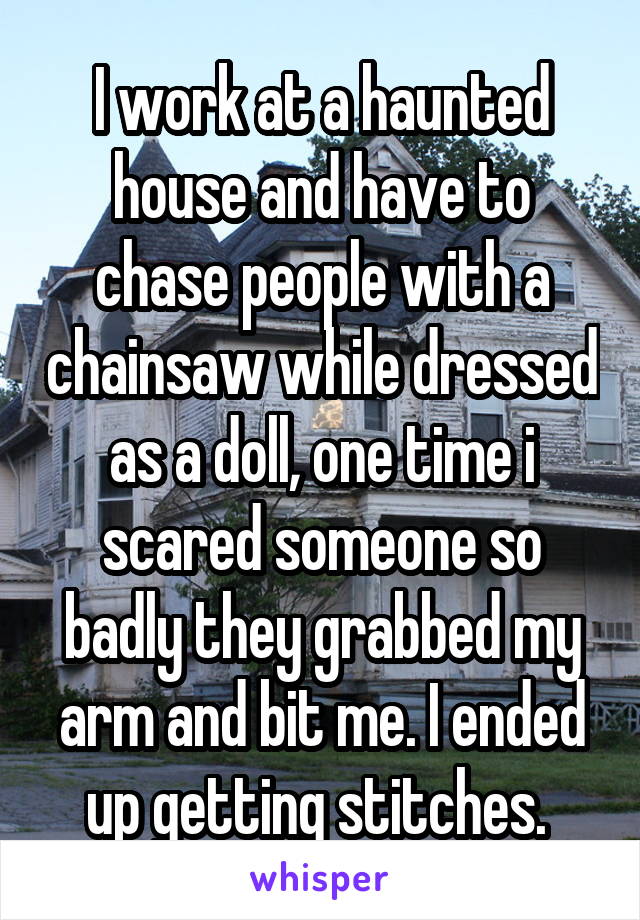 I work at a haunted house and have to chase people with a chainsaw while dressed as a doll, one time i scared someone so badly they grabbed my arm and bit me. I ended up getting stitches. 