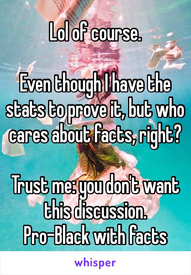 Lol of course.

Even though I have the stats to prove it, but who cares about facts, right?

Trust me: you don't want this discussion.
Pro-Black with facts