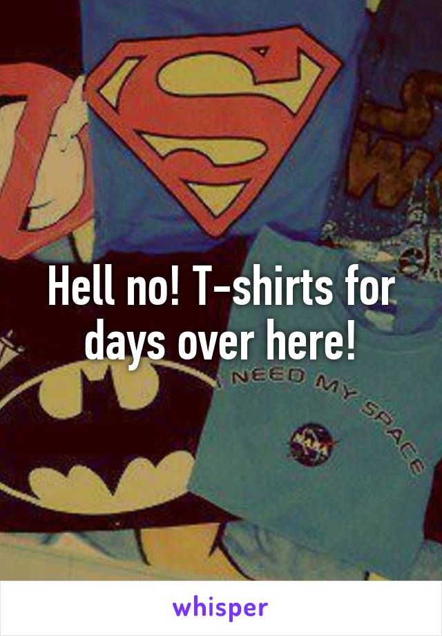 Hell no! T-shirts for days over here!