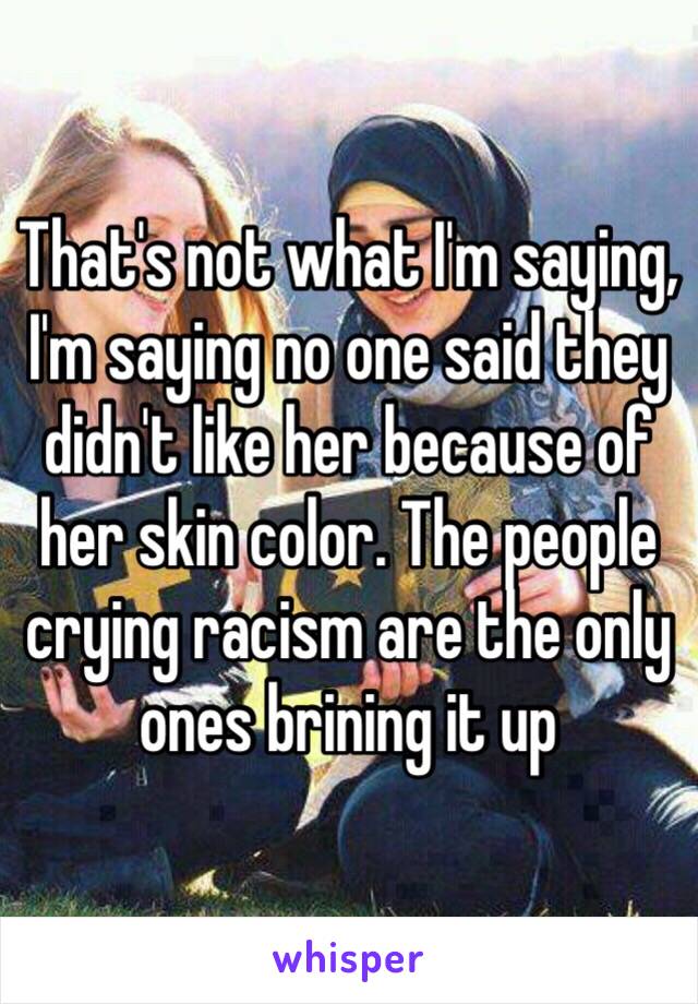 That's not what I'm saying, I'm saying no one said they didn't like her because of her skin color. The people crying racism are the only ones brining it up 