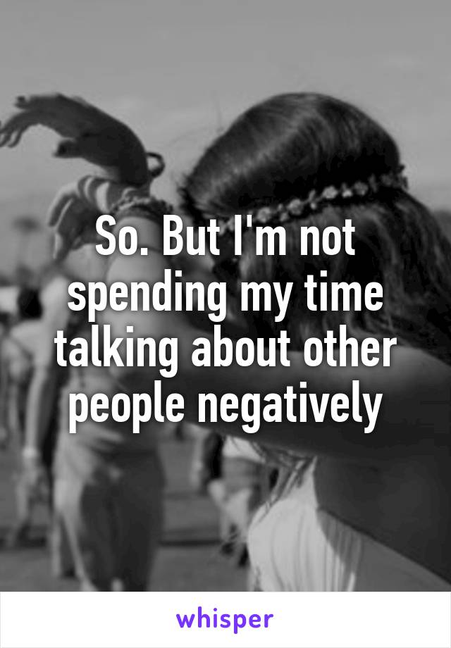 So. But I'm not spending my time talking about other people negatively