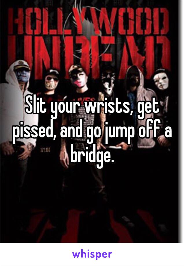 Slit your wrists, get pissed, and go jump off a bridge.