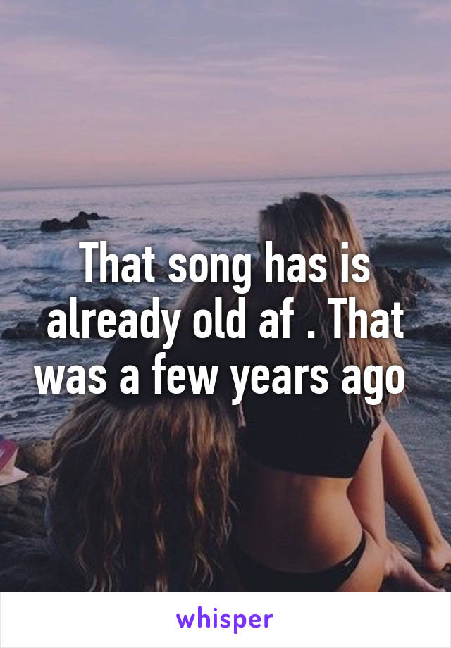 That song has is already old af . That was a few years ago 