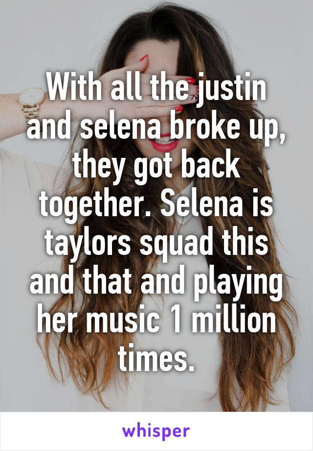 With all the justin and selena broke up, they got back together. Selena is taylors squad this and that and playing her music 1 million times.