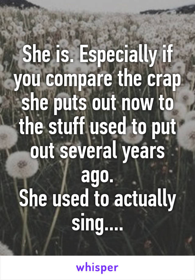 She is. Especially if you compare the crap she puts out now to the stuff used to put out several years ago.
She used to actually sing....