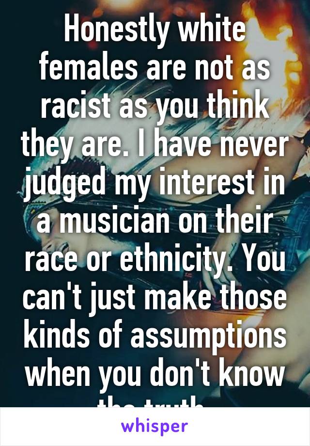 Honestly white females are not as racist as you think they are. I have never judged my interest in a musician on their race or ethnicity. You can't just make those kinds of assumptions when you don't know the truth.