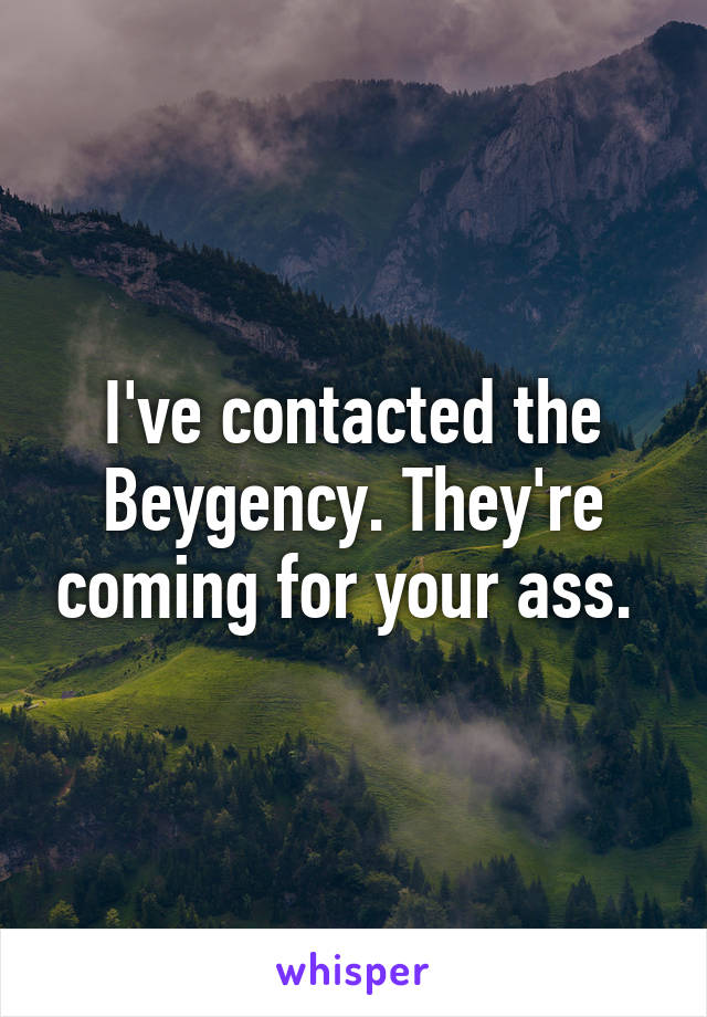 I've contacted the Beygency. They're coming for your ass. 