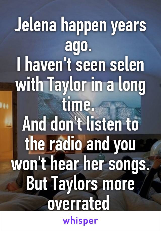 Jelena happen years ago. 
I haven't seen selen with Taylor in a long time. 
And don't listen to the radio and you won't hear her songs. But Taylors more overrated 