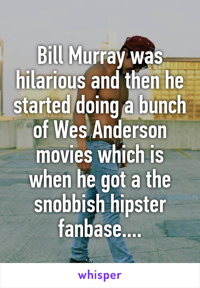 Bill Murray was hilarious and then he started doing a bunch of Wes Anderson movies which is when he got a the snobbish hipster fanbase....