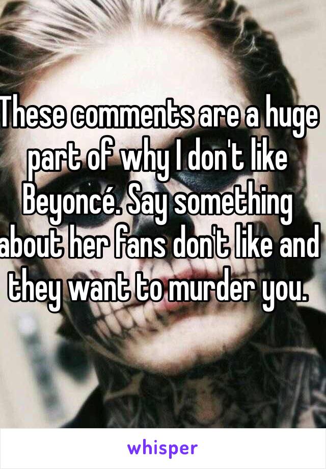 These comments are a huge part of why I don't like Beyoncé. Say something about her fans don't like and they want to murder you. 