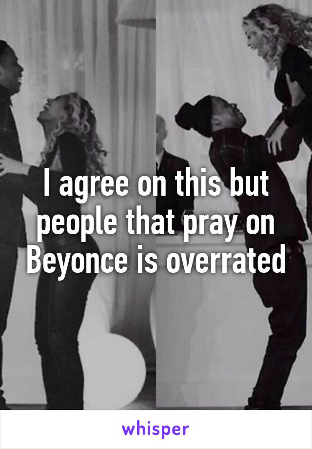 I agree on this but people that pray on Beyonce is overrated