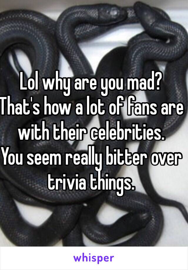 Lol why are you mad? 
That's how a lot of fans are with their celebrities.
You seem really bitter over trivia things.