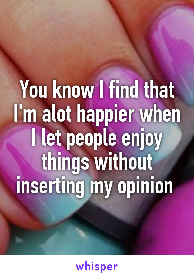 You know I find that I'm alot happier when I let people enjoy things without inserting my opinion 