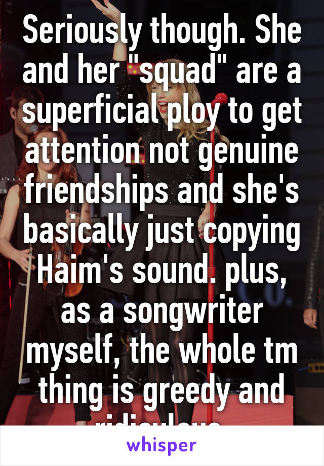 Seriously though. She and her "squad" are a superficial ploy to get attention not genuine friendships and she's basically just copying Haim's sound. plus, as a songwriter myself, the whole tm thing is greedy and ridiculous.