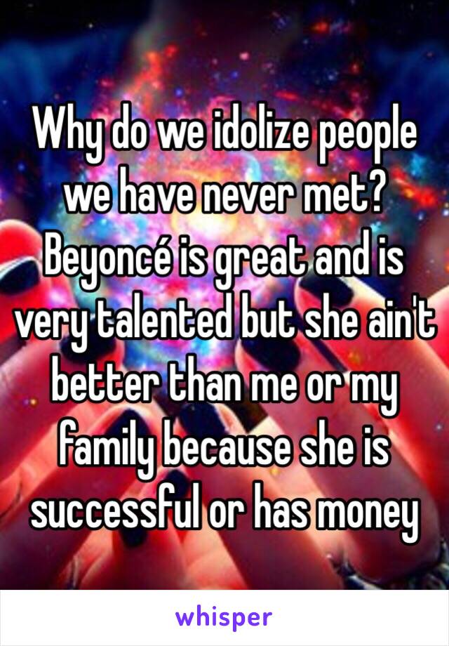 Why do we idolize people we have never met? Beyoncé is great and is very talented but she ain't better than me or my family because she is successful or has money 