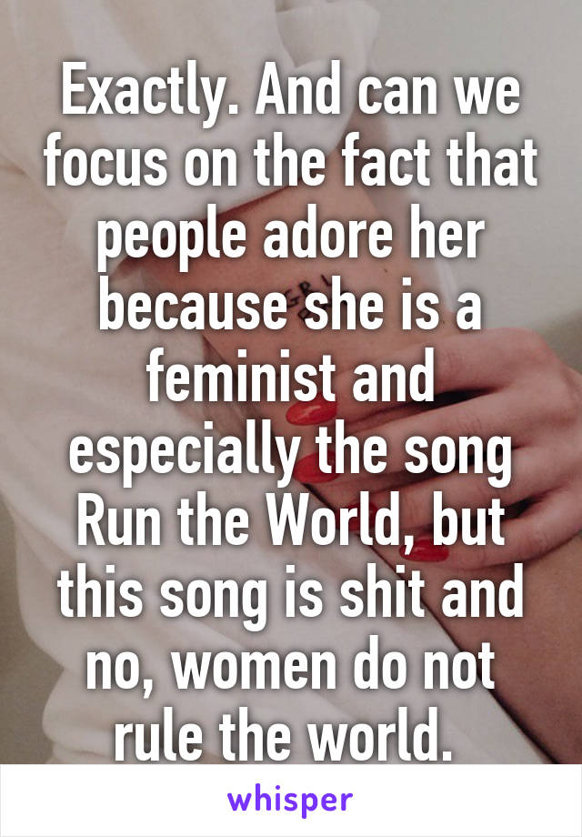 Exactly. And can we focus on the fact that people adore her because she is a feminist and especially the song Run the World, but this song is shit and no, women do not rule the world. 