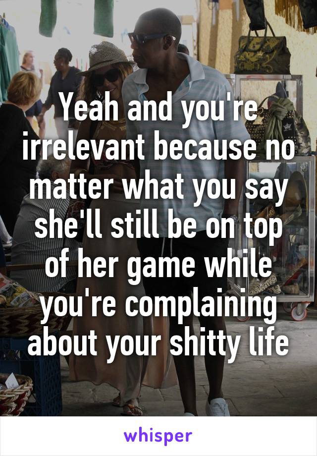 Yeah and you're irrelevant because no matter what you say she'll still be on top of her game while you're complaining about your shitty life