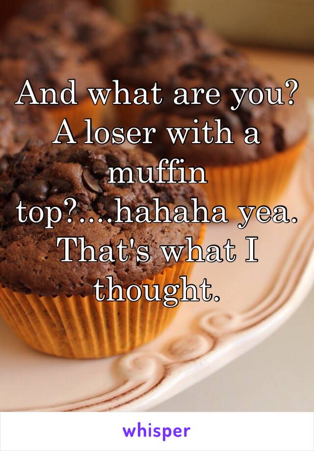 And what are you? A loser with a muffin top?....hahaha yea. That's what I thought. 